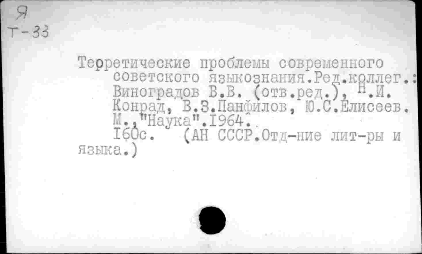 ﻿я
Т-33
Теоретические проблемы современного
* советского языкознания.Ред.коллег.: Виноградов В.В. (отв.ред.), Н.И. Конрад, В.3.Панфилов, Ю.С.Елисеев. М.,"Наука".1964..
160с. (АН СССР.Отд-ние лит-ры и языка.)